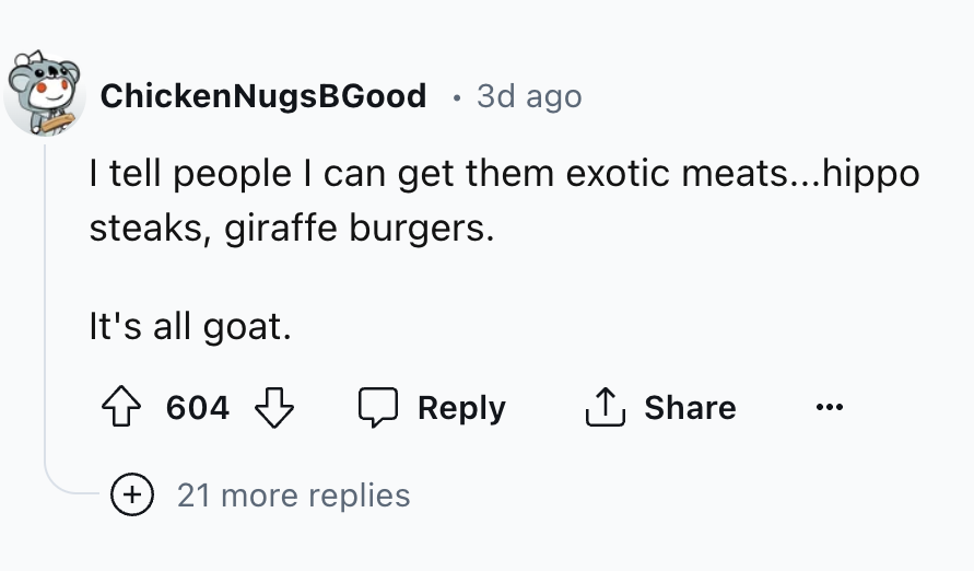 number - Chicken NugsBGood . 3d ago I tell people I can get them exotic meats...hippo steaks, giraffe burgers. It's all goat. 604 21 more replies